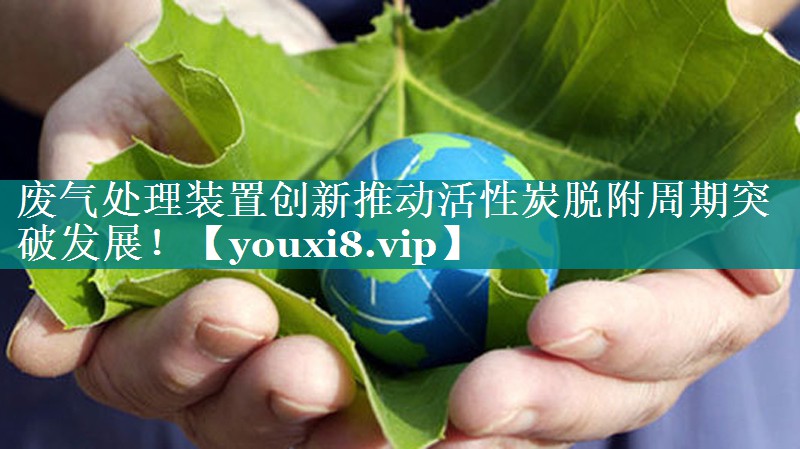 废气处理装置创新推动活性炭脱附周期突破发展！