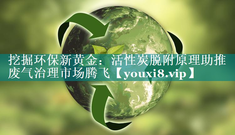 挖掘环保新黄金：活性炭脱附原理助推废气治理市场腾飞