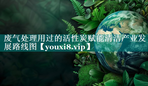 废气处理用过的活性炭赋能清洁产业发展路线图