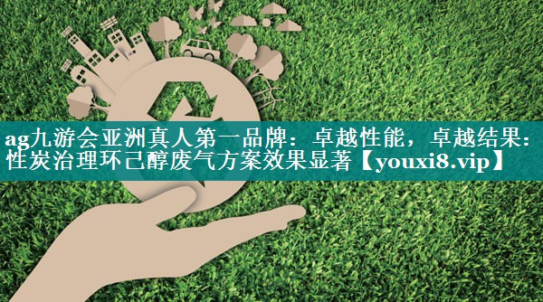 ag九游会亚洲真人第一品牌：卓越性能，卓越结果：活性炭治理环己醇废气方案效果显著