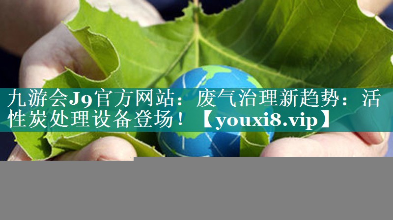 九游会J9官方网站：废气治理新趋势：活性炭处理设备登场！