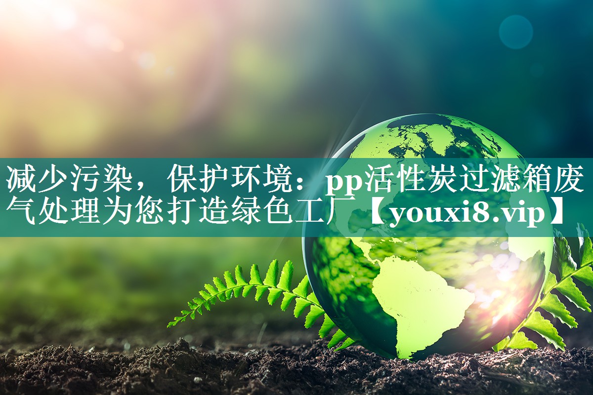 减少污染，保护环境：pp活性炭过滤箱废气处理为您打造绿色工厂